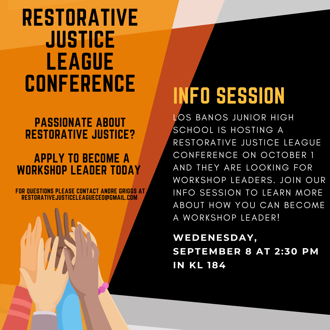 Restorative justice league conference  Passionate about restorative justice?   Apply to become a workshop leader today   For questions please contact Andre Griggs at restorativejusticeleagueceo@gmail.com. Info Session. Los Banos Junior High School is Hosting a Restorative JUstice league COnference on October 1 and they are looking for workshop leaders. Join Our info session to learn more about how you can become a workshop leader! Wednesday, September 8 at 2:30 PM in KL 184. 